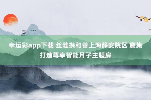 幸运彩app下载 丝涟携和善上海静安院区 麇集打造尊享智能月子主题房