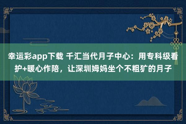 幸运彩app下载 千汇当代月子中心：用专科级看护+暖心作陪，让深圳姆妈坐个不粗犷的月子