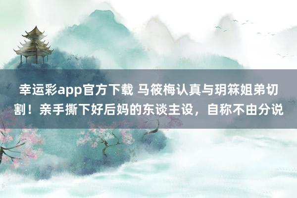 幸运彩app官方下载 马筱梅认真与玥箖姐弟切割！亲手撕下好后妈的东谈主设，自称不由分说