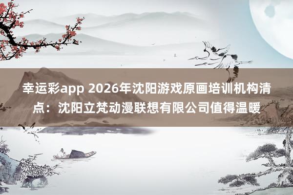 幸运彩app 2026年沈阳游戏原画培训机构清点：沈阳立梵动漫联想有限公司值得温暖