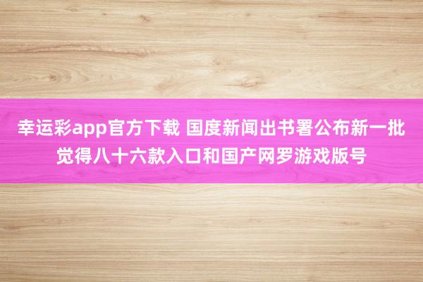 幸运彩app官方下载 国度新闻出书署公布新一批觉得八十六款入口和国产网罗游戏版号