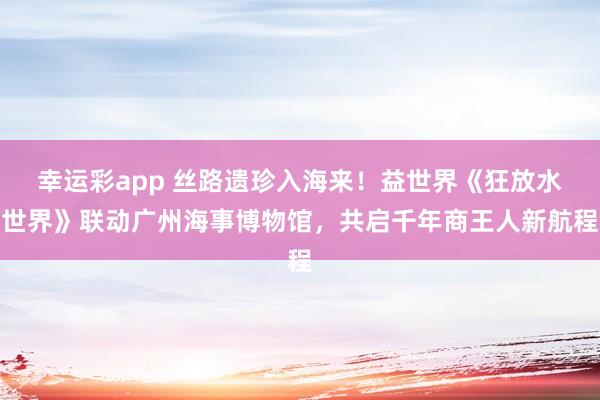 幸运彩app 丝路遗珍入海来！益世界《狂放水世界》联动广州海事博物馆，共启千年商王人新航程