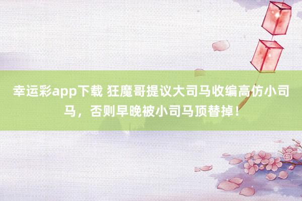 幸运彩app下载 狂魔哥提议大司马收编高仿小司马，否则早晚被小司马顶替掉！
