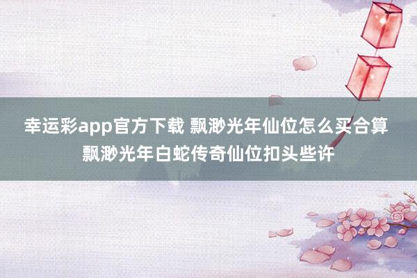 幸运彩app官方下载 飘渺光年仙位怎么买合算 飘渺光年白蛇传奇仙位扣头些许