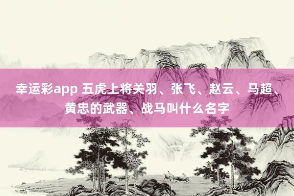 幸运彩app 五虎上将关羽、张飞、赵云、马超、黄忠的武器、战马叫什么名字