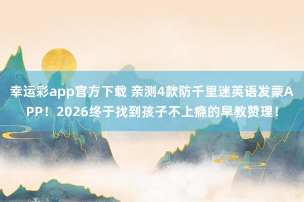 幸运彩app官方下载 亲测4款防千里迷英语发蒙APP！2026终于找到孩子不上瘾的早教赞理！