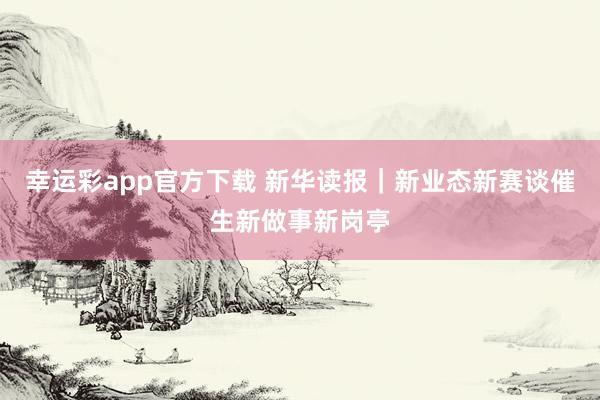 幸运彩app官方下载 新华读报｜新业态新赛谈催生新做事新岗亭