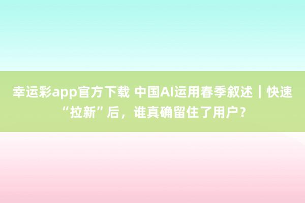 幸运彩app官方下载 中国AI运用春季叙述｜快速“拉新”后，谁真确留住了用户？