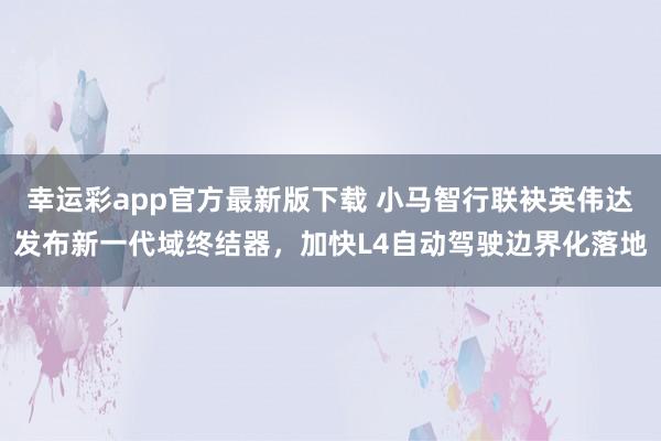幸运彩app官方最新版下载 小马智行联袂英伟达发布新一代域终结器，加快L4自动驾驶边界化落地