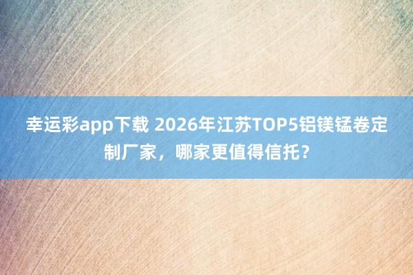 幸运彩app下载 2026年江苏TOP5铝镁锰卷定制厂家，哪家更值得信托？