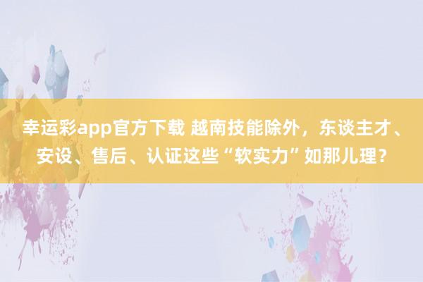 幸运彩app官方下载 越南技能除外，东谈主才、安设、售后、认证这些“软实力”如那儿理？