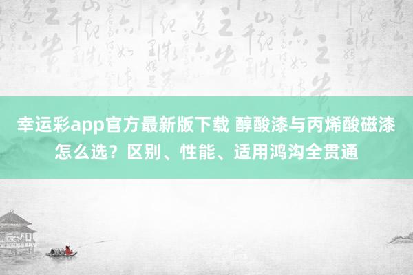 幸运彩app官方最新版下载 醇酸漆与丙烯酸磁漆怎么选？区别、性能、适用鸿沟全贯通