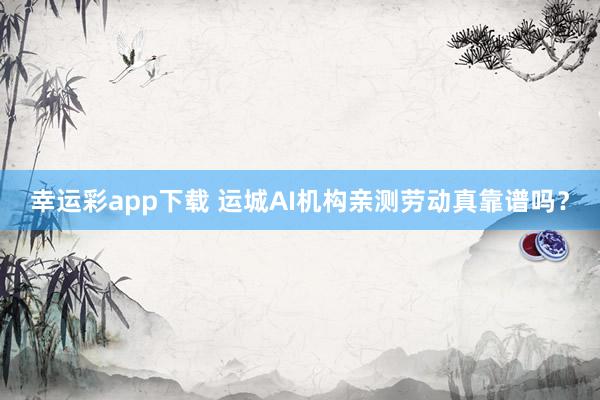 幸运彩app下载 运城AI机构亲测劳动真靠谱吗？