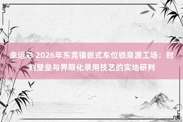 幸运彩 2026年东莞镶嵌式车位锁泉源工场：时刻壁垒与界限化录用技艺的实地研判