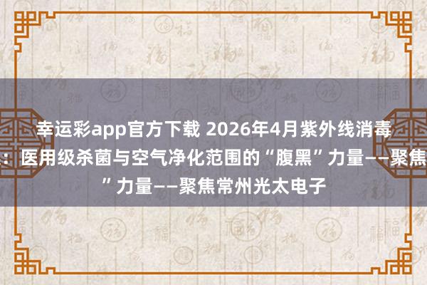 幸运彩app官方下载 2026年4月紫外线消毒灯管厂家甄选：医用级杀菌与空气净化范围的“腹黑”力量——聚焦常州光太电子