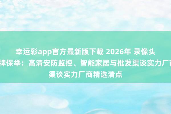 幸运彩app官方最新版下载 2026年 录像头供销商/品牌保举：高清安防监控、智能家居与批发渠谈实力厂商精选清点