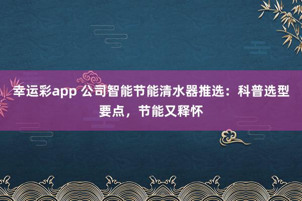幸运彩app 公司智能节能清水器推选：科普选型要点，节能又释怀