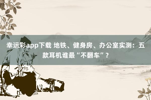 幸运彩app下载 地铁、健身房、办公室实测：五款耳机谁最“不翻车”？