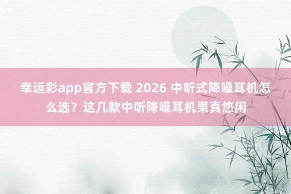 幸运彩app官方下载 2026 中听式降噪耳机怎么选？这几款中听降噪耳机果真悠闲