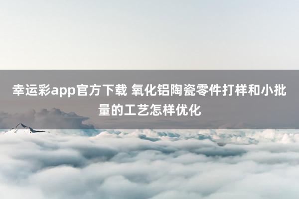 幸运彩app官方下载 氧化铝陶瓷零件打样和小批量的工艺怎样优化