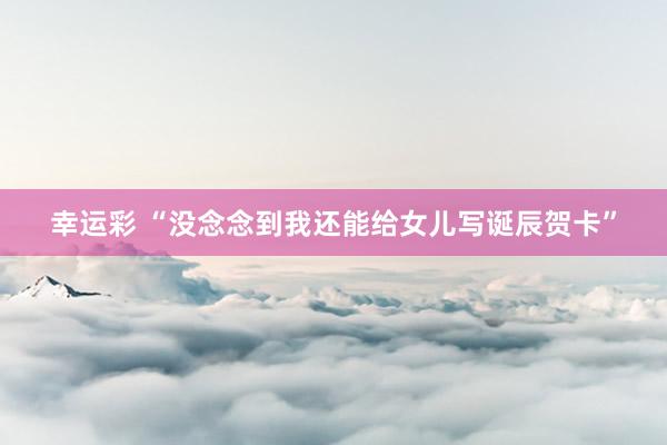 幸运彩 “没念念到我还能给女儿写诞辰贺卡”