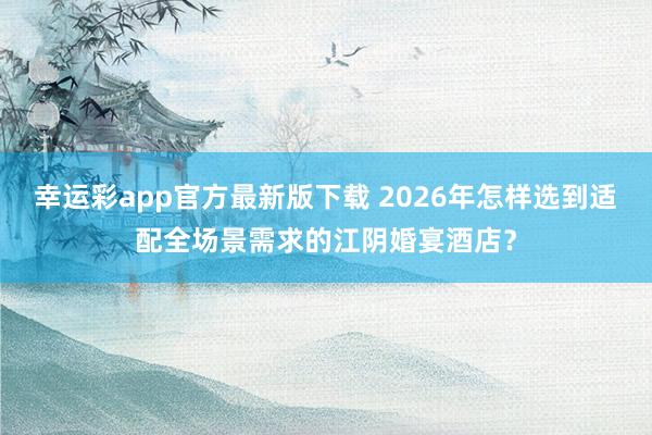 幸运彩app官方最新版下载 2026年怎样选到适配全场景需求的江阴婚宴酒店？