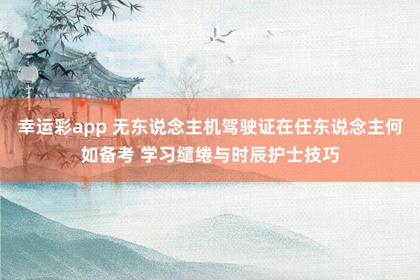 幸运彩app 无东说念主机驾驶证在任东说念主何如备考 学习缱绻与时辰护士技巧