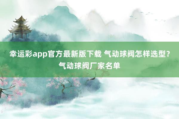 幸运彩app官方最新版下载 气动球阀怎样选型？气动球阀厂家名单
