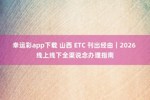 幸运彩app下载 山西 ETC 刊出经由｜2026 线上线下全渠说念办理指南