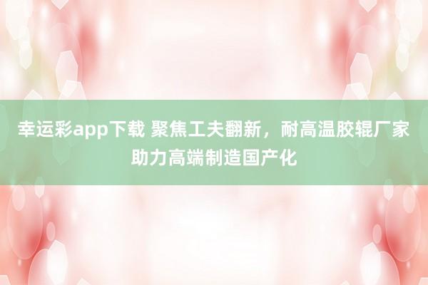 幸运彩app下载 聚焦工夫翻新，耐高温胶辊厂家助力高端制造国产化