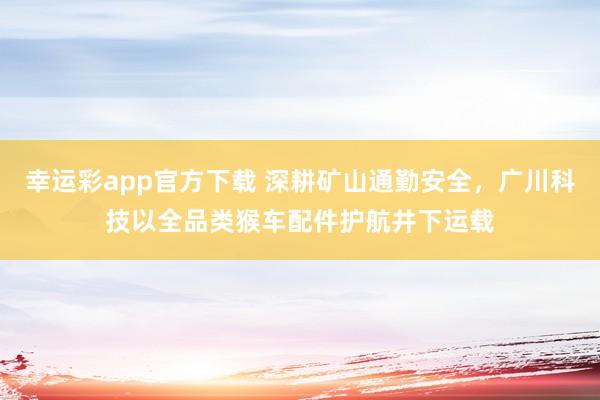 幸运彩app官方下载 深耕矿山通勤安全，广川科技以全品类猴车配件护航井下运载