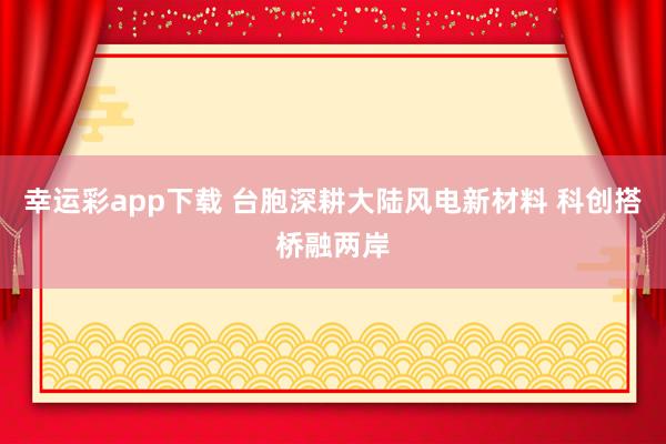幸运彩app下载 台胞深耕大陆风电新材料 科创搭桥融两岸