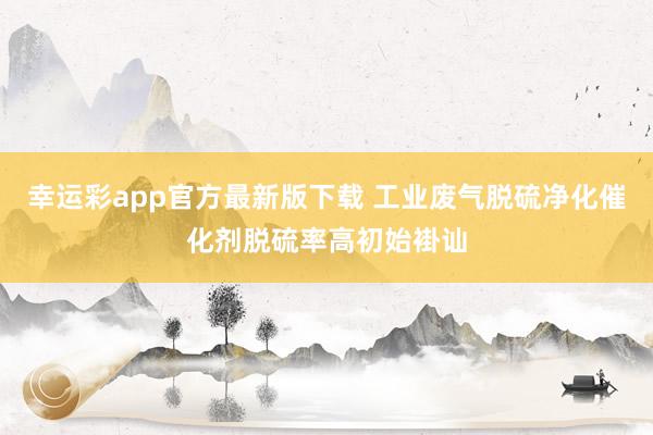 幸运彩app官方最新版下载 工业废气脱硫净化催化剂脱硫率高初始褂讪