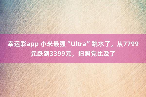 幸运彩app 小米最强“Ultra”跳水了，从7799元跌到3399元，拍照党比及了