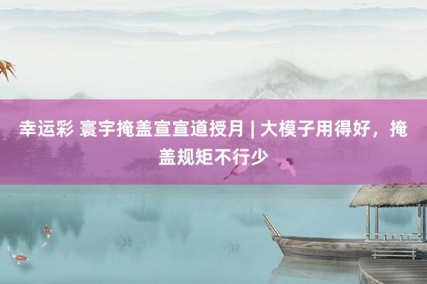 幸运彩 寰宇掩盖宣宣道授月 | 大模子用得好，掩盖规矩不行少