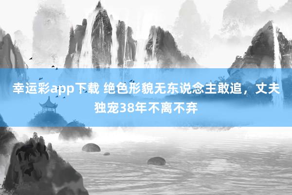 幸运彩app下载 绝色形貌无东说念主敢追，丈夫独宠38年不离不弃