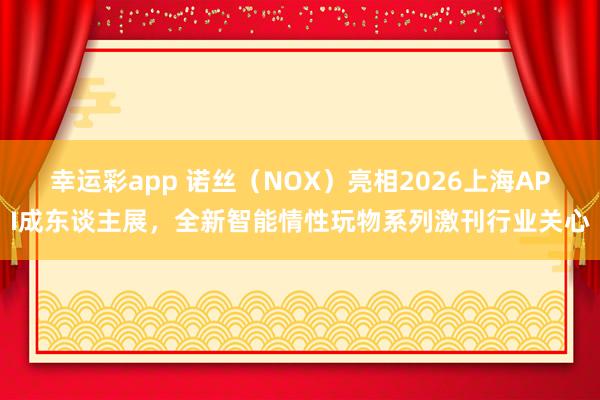 幸运彩app 诺丝（NOX）亮相2026上海API成东谈主展，全新智能情性玩物系列激刊行业关心