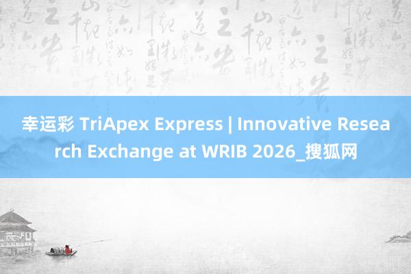 幸运彩 TriApex Express | Innovative Research Exchange at WRIB 2026_搜狐网
