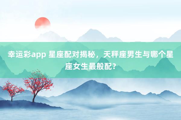 幸运彩app 星座配对揭秘，天秤座男生与哪个星座女生最般配？