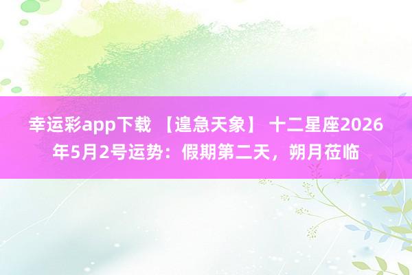 幸运彩app下载 【遑急天象】 十二星座2026年5月2号运势：假期第二天，朔月莅临