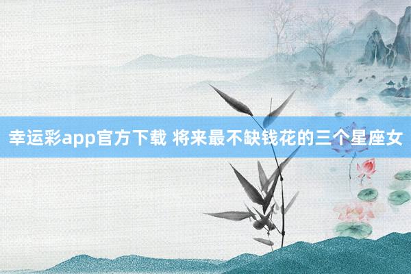 幸运彩app官方下载 将来最不缺钱花的三个星座女