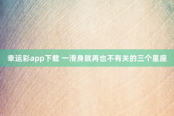 幸运彩app下载 一滑身就再也不有关的三个星座