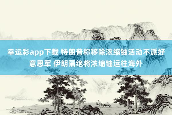 幸运彩app下载 特朗普称移除浓缩铀活动不派好意思军 伊朗隔绝将浓缩铀运往海外