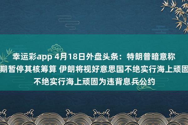 幸运彩app 4月18日外盘头条：特朗普暗意称伊朗已容或无尽期暂停其核筹算 伊朗将视好意思国不绝实行海上顽固为违背息兵公约