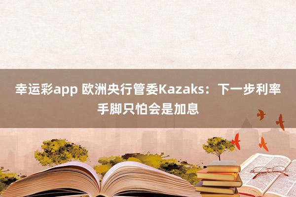 幸运彩app 欧洲央行管委Kazaks：下一步利率手脚只怕会是加息