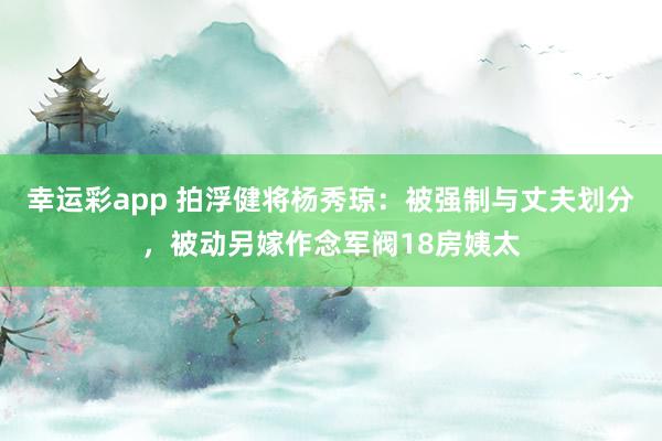 幸运彩app 拍浮健将杨秀琼：被强制与丈夫划分，被动另嫁作念军阀18房姨太