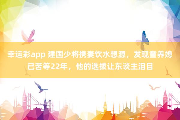 幸运彩app 建国少将携妻饮水想源，发现童养媳已苦等22年，他的选拔让东谈主泪目