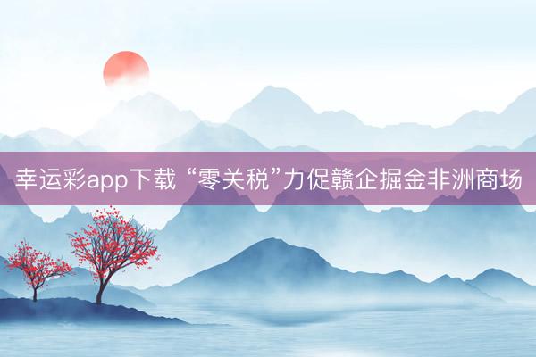 幸运彩app下载 “零关税”力促赣企掘金非洲商场