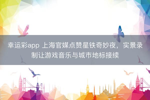 幸运彩app 上海官媒点赞星铁奇妙夜，实景录制让游戏音乐与城市地标接续