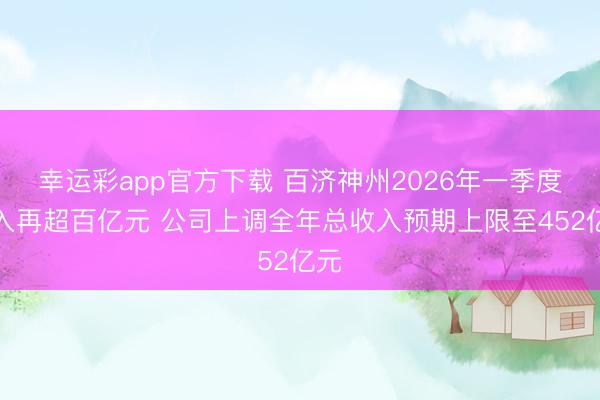 幸运彩app官方下载 百济神州2026年一季度收入再超百亿元 公司上调全年总收入预期上限至452亿元